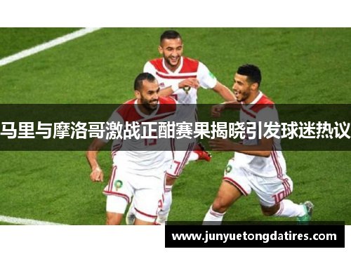 马里与摩洛哥激战正酣赛果揭晓引发球迷热议