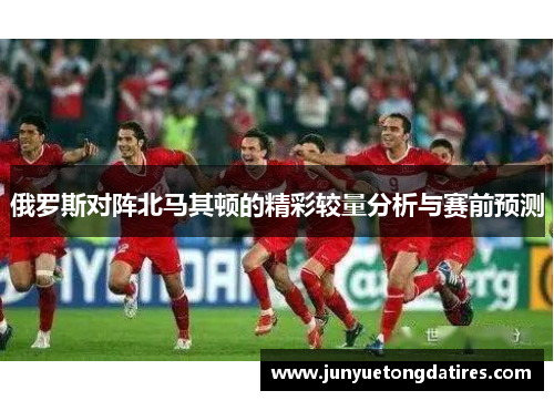 俄罗斯对阵北马其顿的精彩较量分析与赛前预测