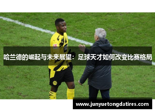 哈兰德的崛起与未来展望：足球天才如何改变比赛格局