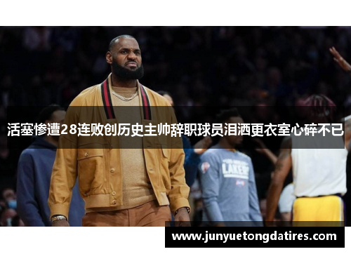 活塞惨遭28连败创历史主帅辞职球员泪洒更衣室心碎不已